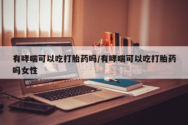 米索前列醇在线下单有哮喘可以吃打胎药吗/有哮喘可以吃打胎药吗女性