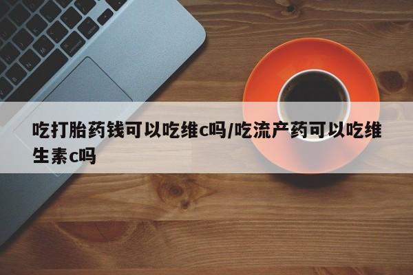 米索前列醇在线下单吃打胎药钱可以吃维c吗/吃流产药可以吃维生素c吗