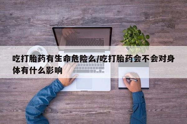 米索前列醇在线下单吃打胎药有生命危险么/吃打胎药会不会对身体有什么影响
