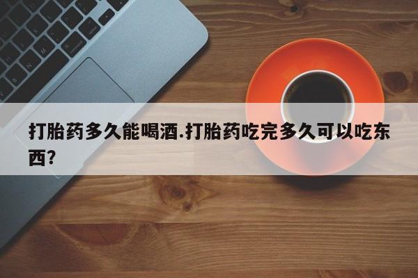 米索前列醇在线下单打胎药多久能喝酒.打胎药吃完多久可以吃东西？
