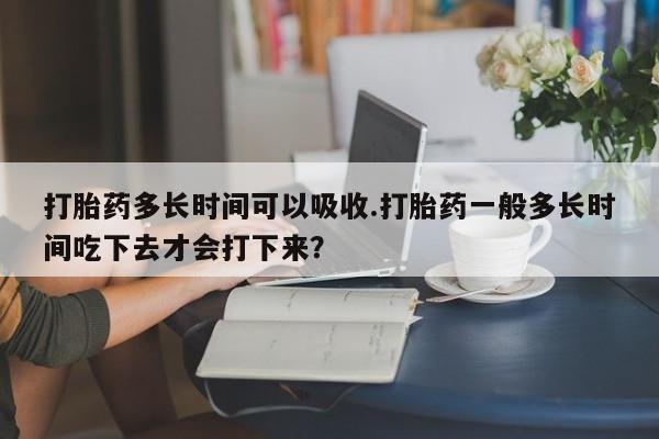 米索前列醇在线下单打胎药多长时间可以吸收.打胎药一般多长时间吃下去才会打下来？